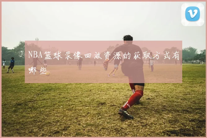 NBA篮球录像回放资源的获取方式有哪些