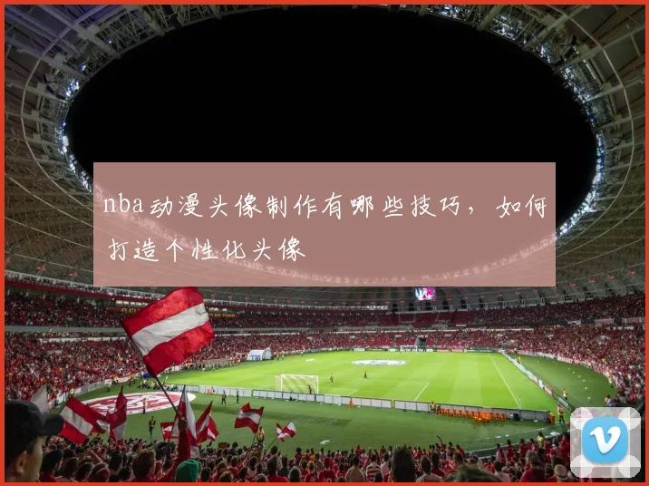 nba动漫头像制作有哪些技巧，如何打造个性化头像