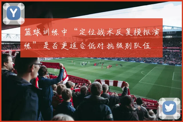 篮球训练中“定位战术反复模拟演练”是否更适合低对抗级别队伍