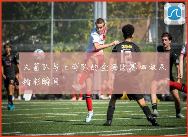 火箭队与上海队的全场比赛回放及精彩瞬间