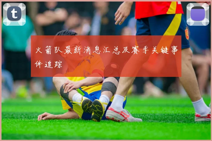 火箭队最新消息汇总及赛季关键事件追踪