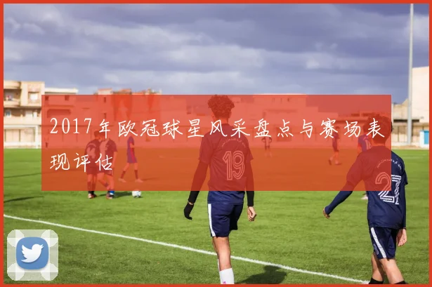 2017年欧冠球星风采盘点与赛场表现评估